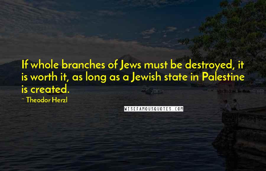 Theodor Herzl Quotes: If whole branches of Jews must be destroyed, it is worth it, as long as a Jewish state in Palestine is created.