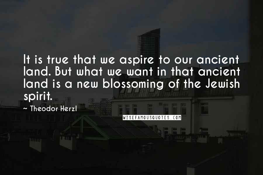 Theodor Herzl Quotes: It is true that we aspire to our ancient land. But what we want in that ancient land is a new blossoming of the Jewish spirit.