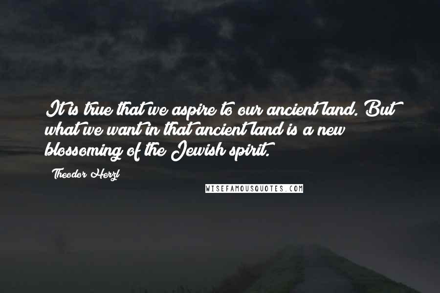 Theodor Herzl Quotes: It is true that we aspire to our ancient land. But what we want in that ancient land is a new blossoming of the Jewish spirit.