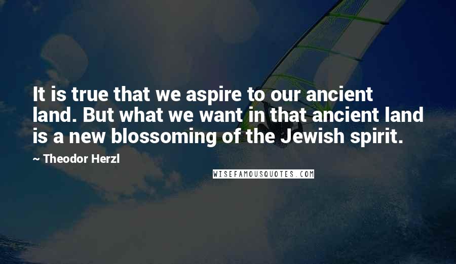 Theodor Herzl Quotes: It is true that we aspire to our ancient land. But what we want in that ancient land is a new blossoming of the Jewish spirit.