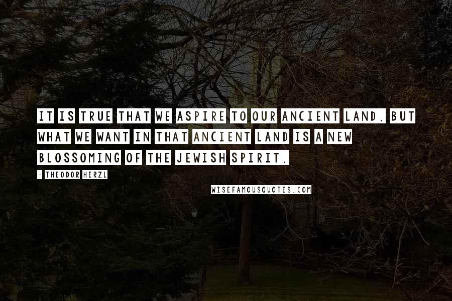 Theodor Herzl Quotes: It is true that we aspire to our ancient land. But what we want in that ancient land is a new blossoming of the Jewish spirit.