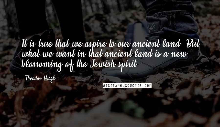 Theodor Herzl Quotes: It is true that we aspire to our ancient land. But what we want in that ancient land is a new blossoming of the Jewish spirit.