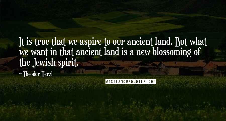 Theodor Herzl Quotes: It is true that we aspire to our ancient land. But what we want in that ancient land is a new blossoming of the Jewish spirit.