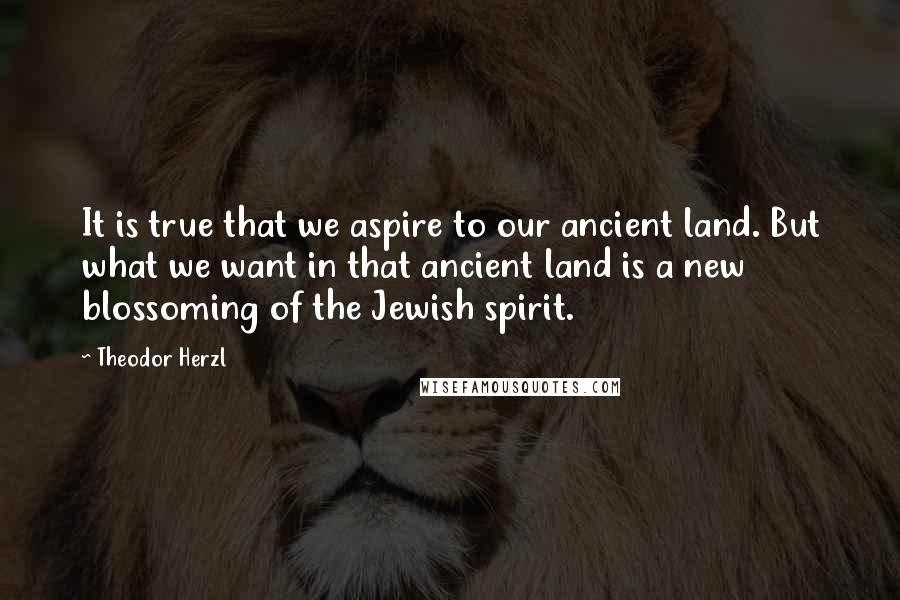 Theodor Herzl Quotes: It is true that we aspire to our ancient land. But what we want in that ancient land is a new blossoming of the Jewish spirit.