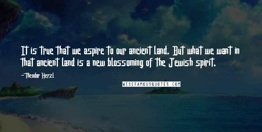 Theodor Herzl Quotes: It is true that we aspire to our ancient land. But what we want in that ancient land is a new blossoming of the Jewish spirit.
