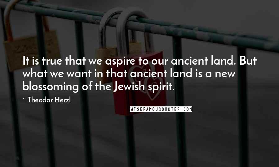 Theodor Herzl Quotes: It is true that we aspire to our ancient land. But what we want in that ancient land is a new blossoming of the Jewish spirit.