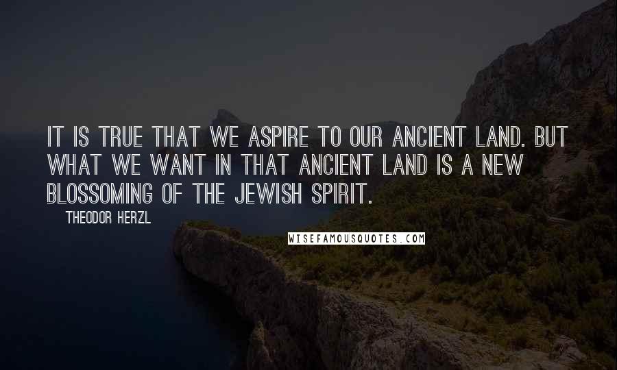 Theodor Herzl Quotes: It is true that we aspire to our ancient land. But what we want in that ancient land is a new blossoming of the Jewish spirit.