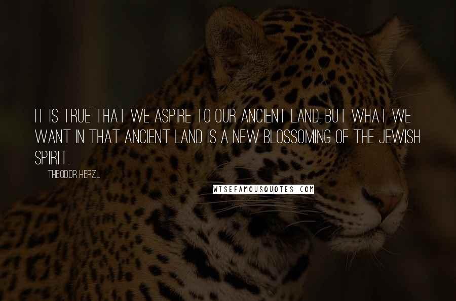 Theodor Herzl Quotes: It is true that we aspire to our ancient land. But what we want in that ancient land is a new blossoming of the Jewish spirit.