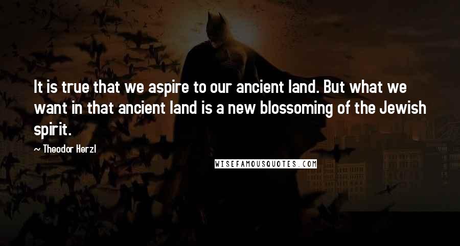 Theodor Herzl Quotes: It is true that we aspire to our ancient land. But what we want in that ancient land is a new blossoming of the Jewish spirit.