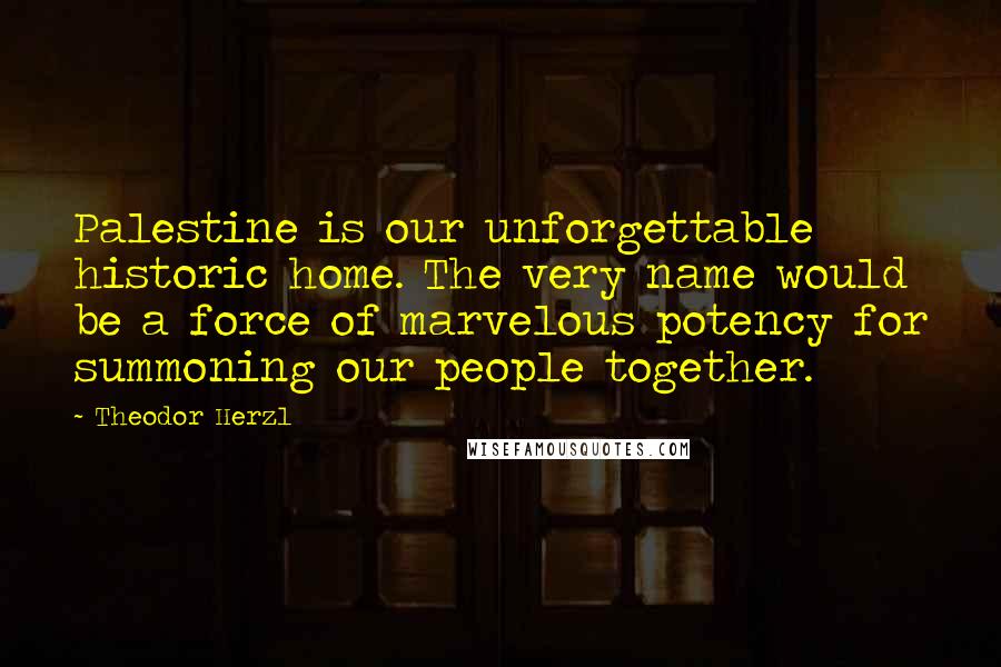Theodor Herzl Quotes: Palestine is our unforgettable historic home. The very name would be a force of marvelous potency for summoning our people together.