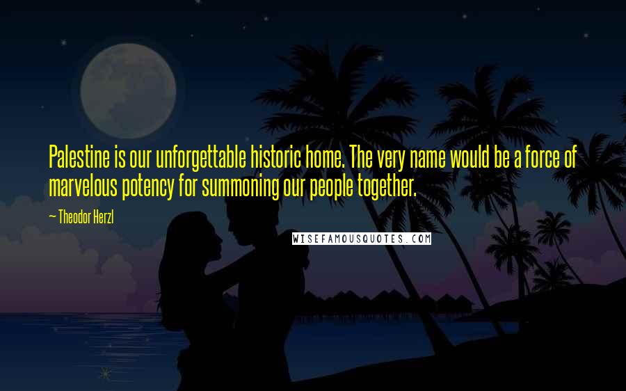 Theodor Herzl Quotes: Palestine is our unforgettable historic home. The very name would be a force of marvelous potency for summoning our people together.