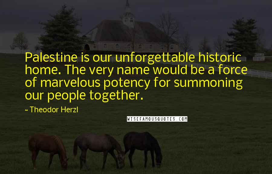 Theodor Herzl Quotes: Palestine is our unforgettable historic home. The very name would be a force of marvelous potency for summoning our people together.