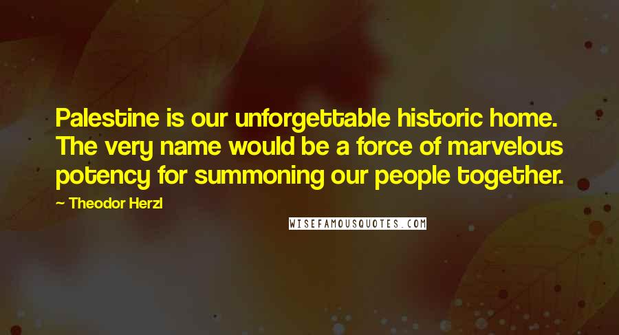 Theodor Herzl Quotes: Palestine is our unforgettable historic home. The very name would be a force of marvelous potency for summoning our people together.