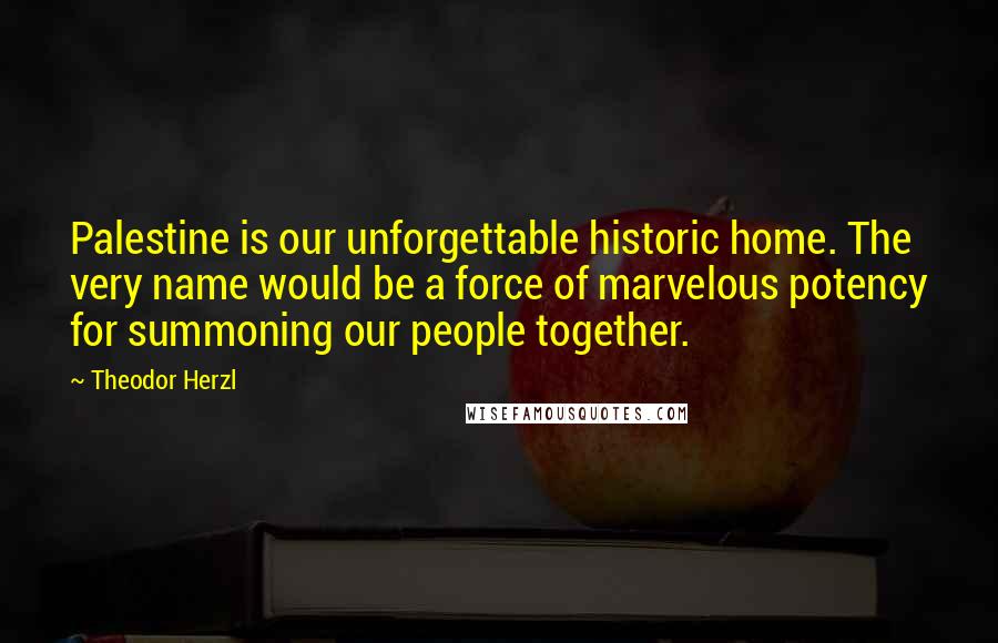 Theodor Herzl Quotes: Palestine is our unforgettable historic home. The very name would be a force of marvelous potency for summoning our people together.