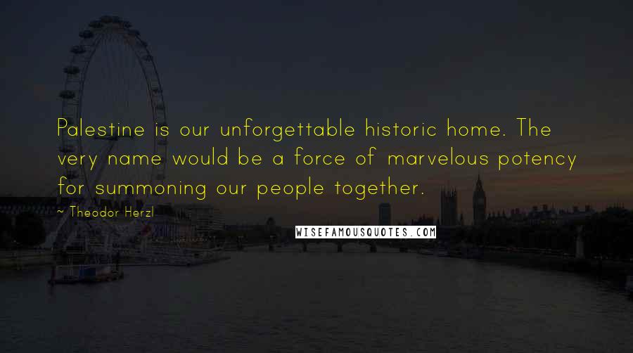 Theodor Herzl Quotes: Palestine is our unforgettable historic home. The very name would be a force of marvelous potency for summoning our people together.