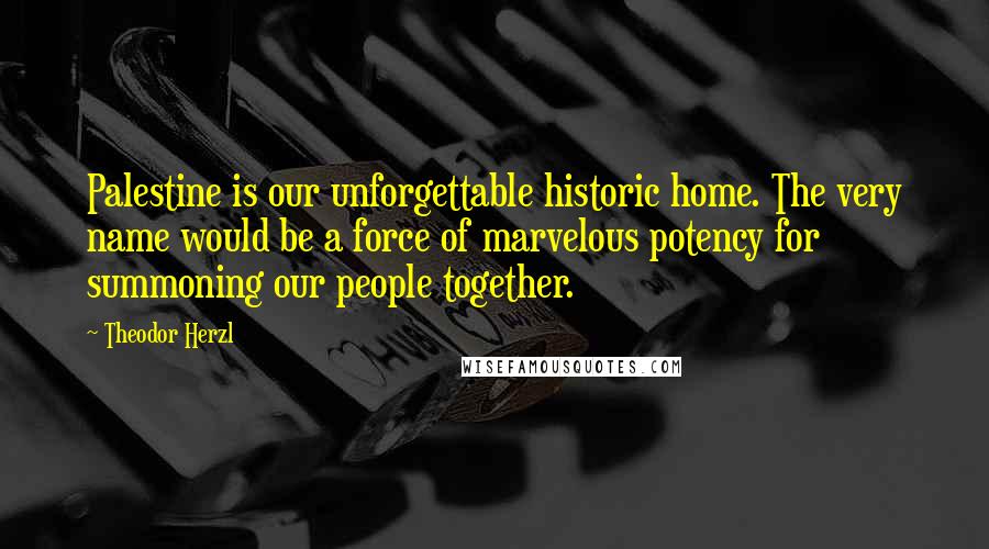 Theodor Herzl Quotes: Palestine is our unforgettable historic home. The very name would be a force of marvelous potency for summoning our people together.