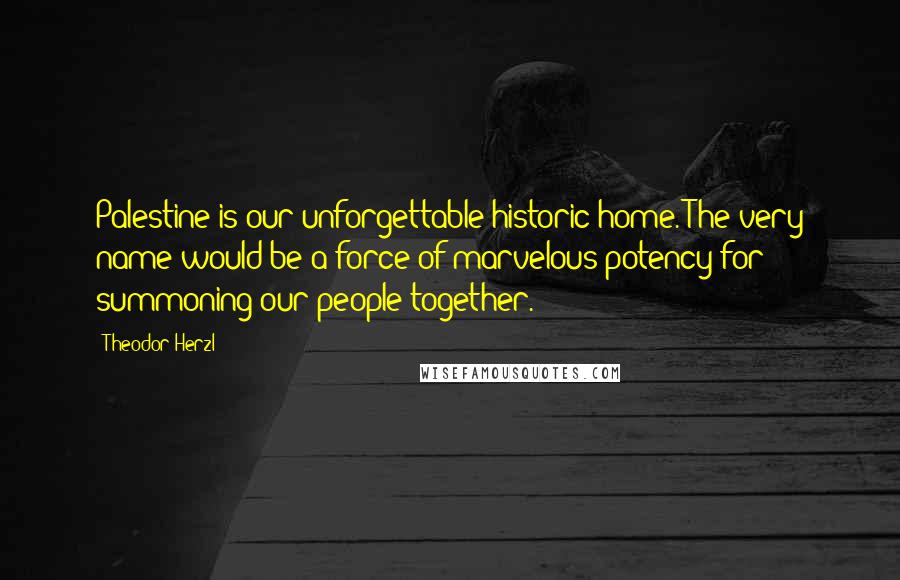 Theodor Herzl Quotes: Palestine is our unforgettable historic home. The very name would be a force of marvelous potency for summoning our people together.