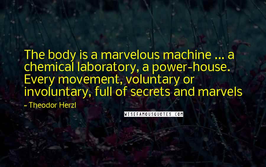 Theodor Herzl Quotes: The body is a marvelous machine ... a chemical laboratory, a power-house. Every movement, voluntary or involuntary, full of secrets and marvels