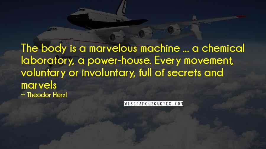 Theodor Herzl Quotes: The body is a marvelous machine ... a chemical laboratory, a power-house. Every movement, voluntary or involuntary, full of secrets and marvels