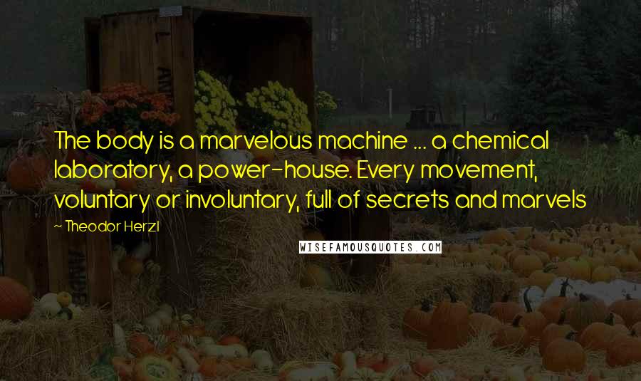 Theodor Herzl Quotes: The body is a marvelous machine ... a chemical laboratory, a power-house. Every movement, voluntary or involuntary, full of secrets and marvels