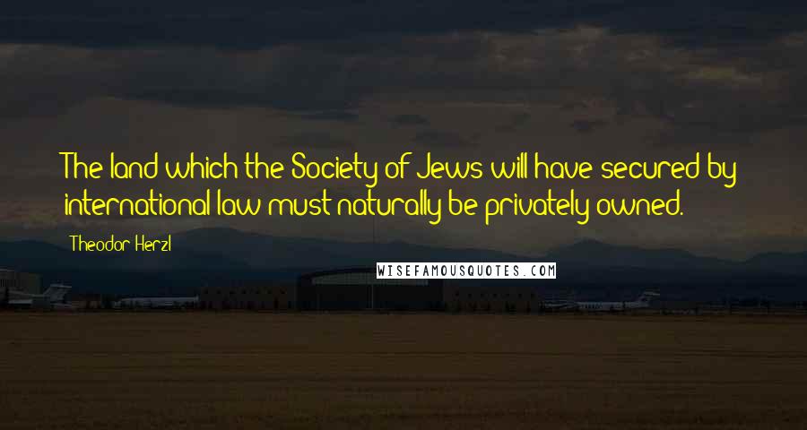 Theodor Herzl Quotes: The land which the Society of Jews will have secured by international law must naturally be privately owned.