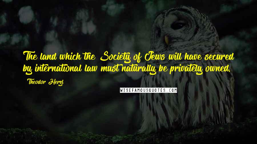 Theodor Herzl Quotes: The land which the Society of Jews will have secured by international law must naturally be privately owned.