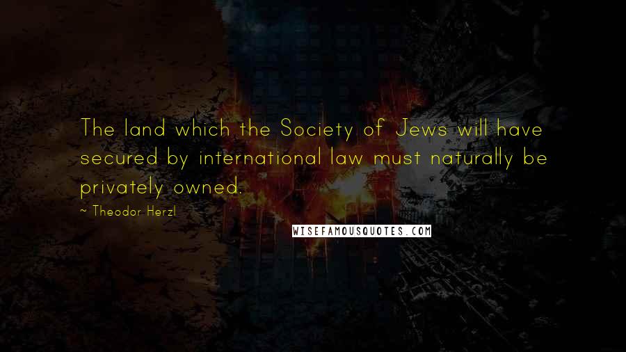 Theodor Herzl Quotes: The land which the Society of Jews will have secured by international law must naturally be privately owned.