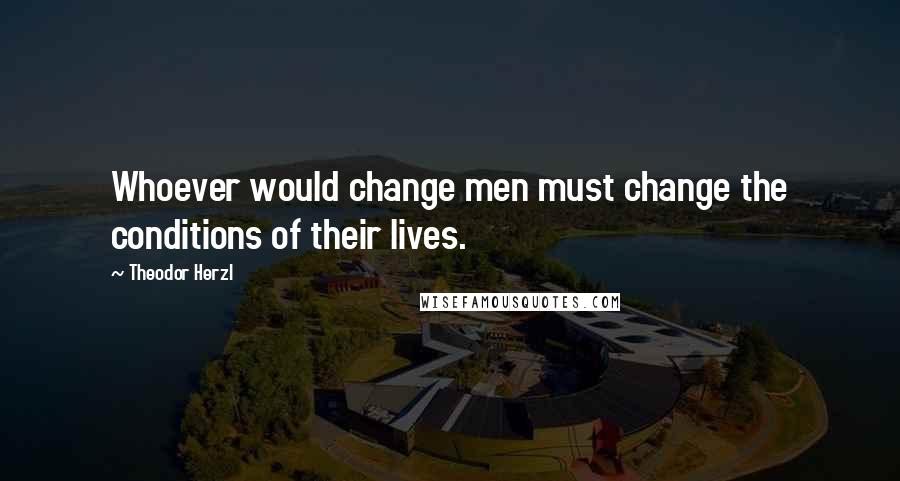 Theodor Herzl Quotes: Whoever would change men must change the conditions of their lives.