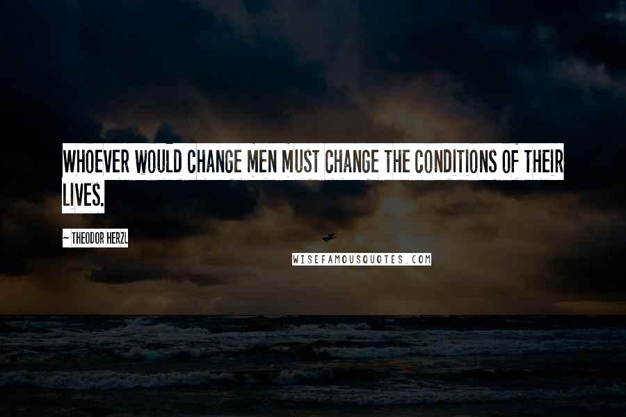 Theodor Herzl Quotes: Whoever would change men must change the conditions of their lives.