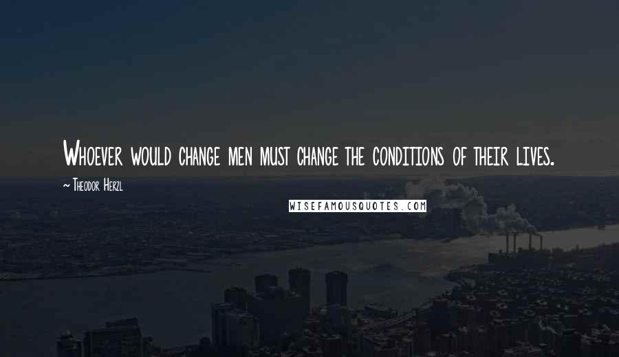 Theodor Herzl Quotes: Whoever would change men must change the conditions of their lives.