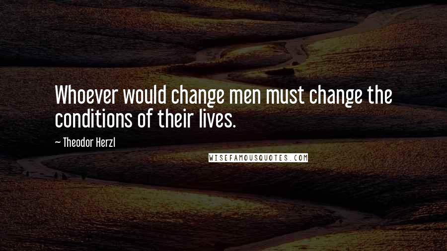 Theodor Herzl Quotes: Whoever would change men must change the conditions of their lives.