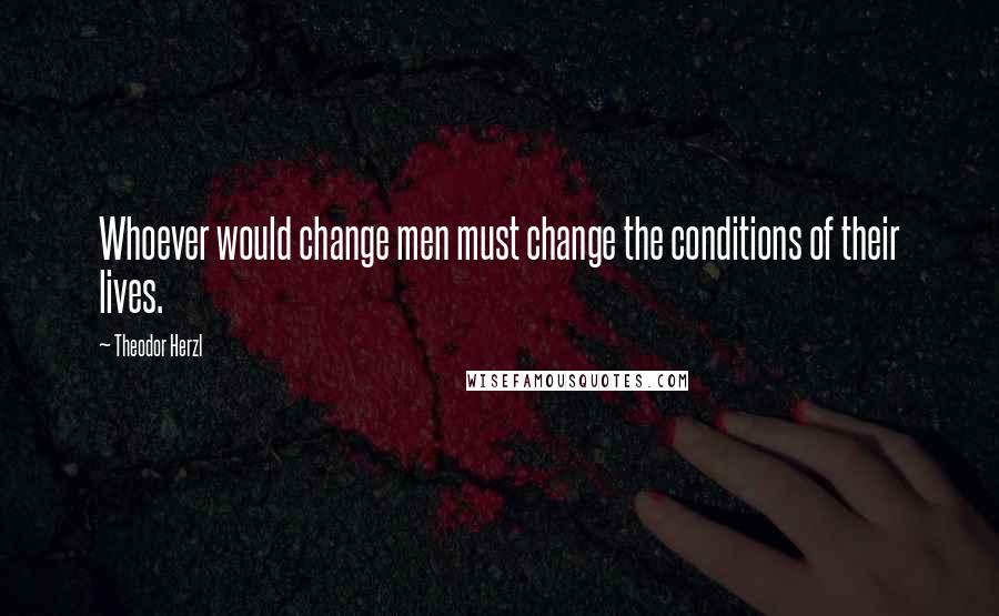 Theodor Herzl Quotes: Whoever would change men must change the conditions of their lives.