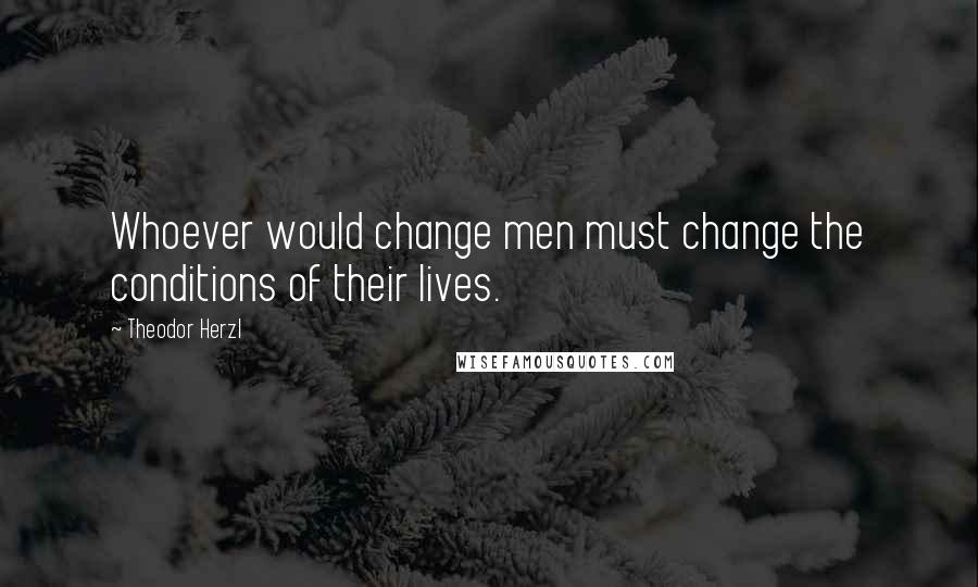 Theodor Herzl Quotes: Whoever would change men must change the conditions of their lives.