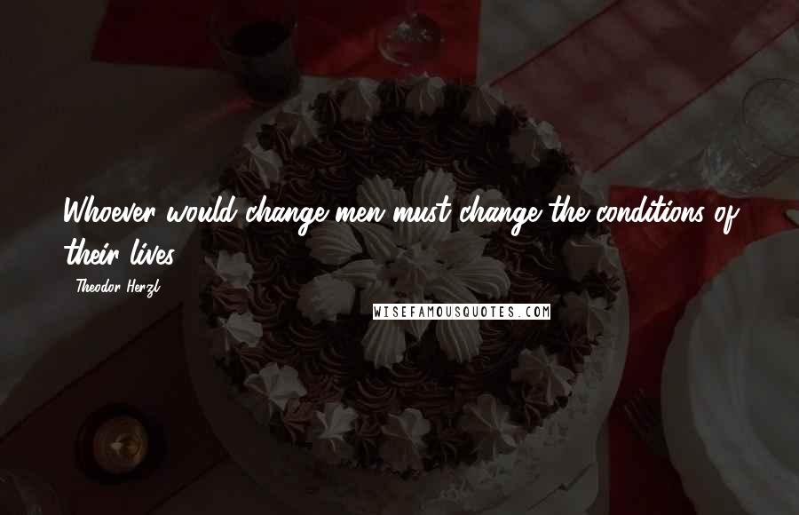 Theodor Herzl Quotes: Whoever would change men must change the conditions of their lives.