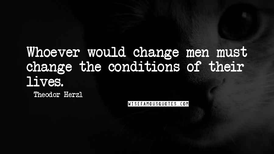 Theodor Herzl Quotes: Whoever would change men must change the conditions of their lives.