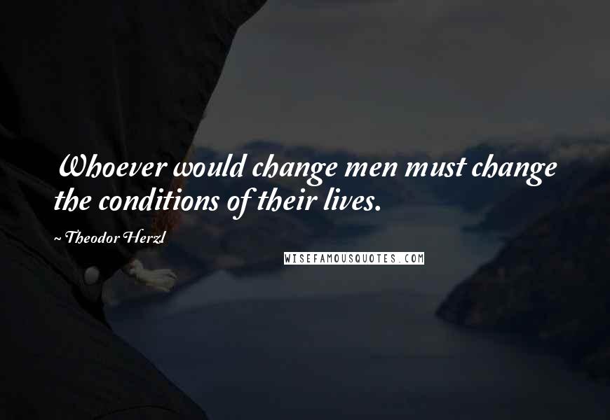 Theodor Herzl Quotes: Whoever would change men must change the conditions of their lives.