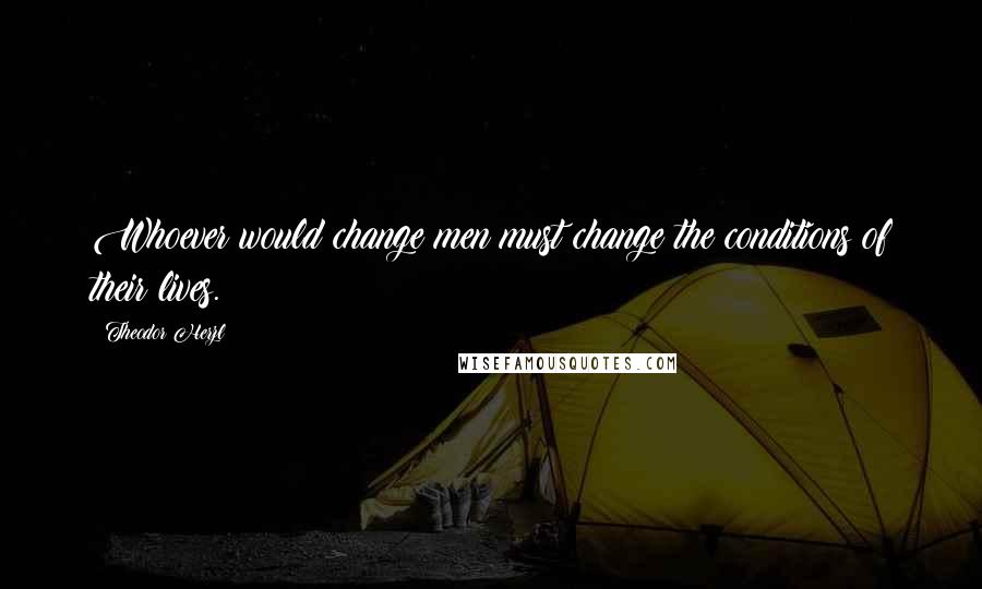 Theodor Herzl Quotes: Whoever would change men must change the conditions of their lives.