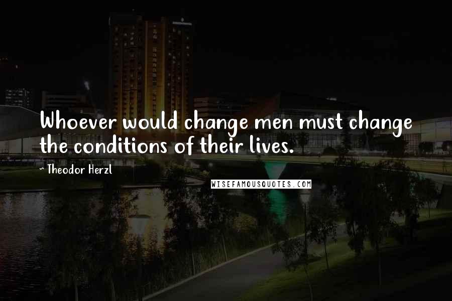 Theodor Herzl Quotes: Whoever would change men must change the conditions of their lives.