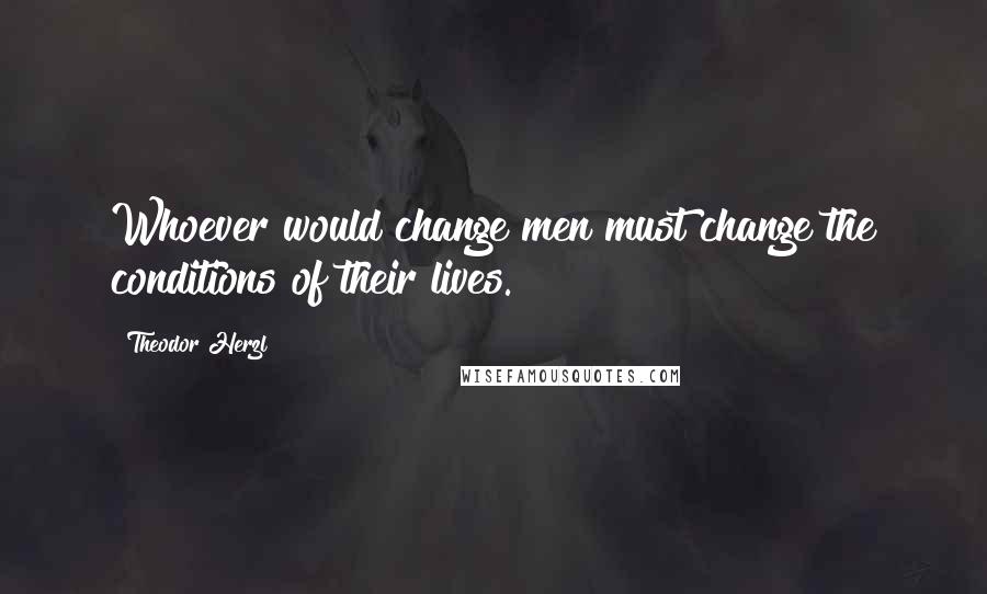 Theodor Herzl Quotes: Whoever would change men must change the conditions of their lives.
