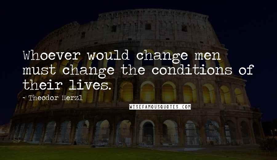 Theodor Herzl Quotes: Whoever would change men must change the conditions of their lives.