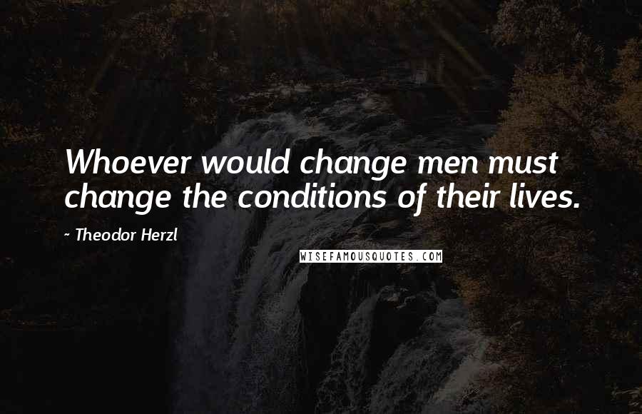 Theodor Herzl Quotes: Whoever would change men must change the conditions of their lives.