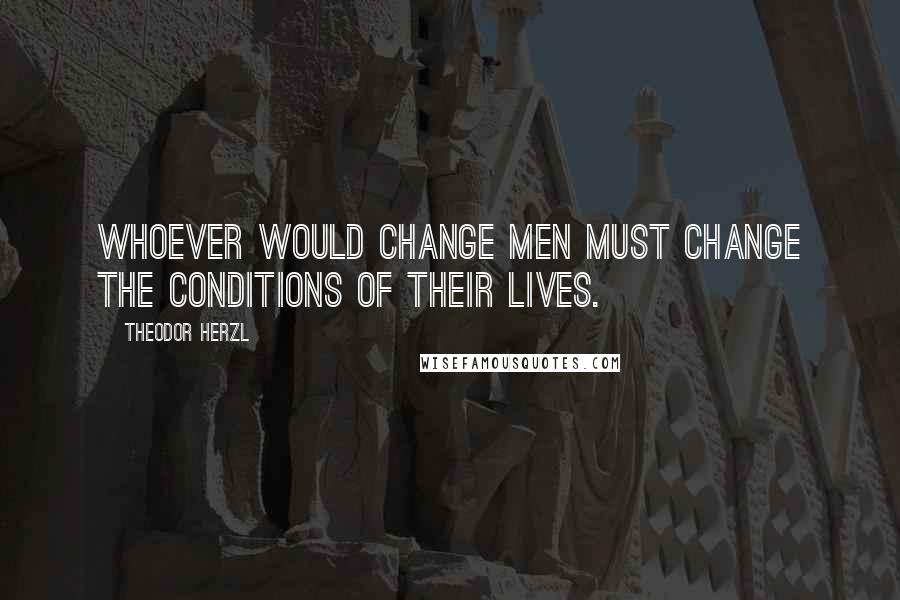 Theodor Herzl Quotes: Whoever would change men must change the conditions of their lives.