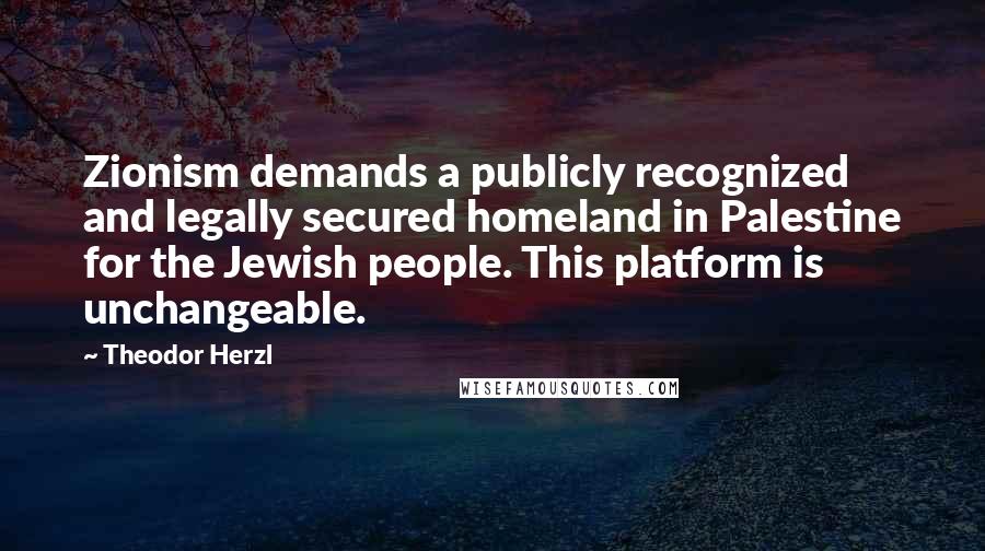 Theodor Herzl Quotes: Zionism demands a publicly recognized and legally secured homeland in Palestine for the Jewish people. This platform is unchangeable.