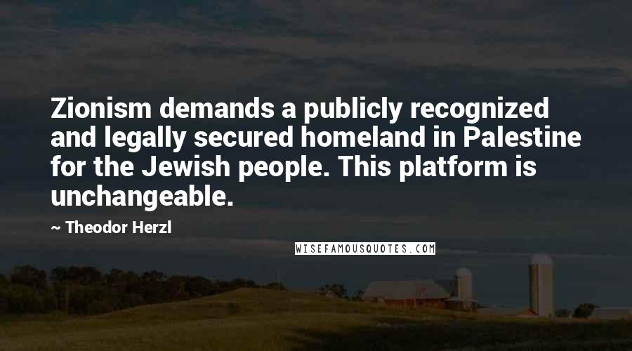 Theodor Herzl Quotes: Zionism demands a publicly recognized and legally secured homeland in Palestine for the Jewish people. This platform is unchangeable.