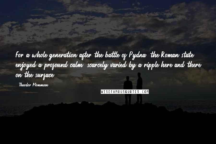 Theodor Mommsen Quotes: For a whole generation after the battle of Pydna, the Roman state enjoyed a profound calm, scarcely varied by a ripple here and there on the surface.