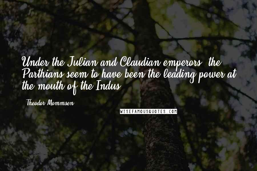 Theodor Mommsen Quotes: Under the Julian and Claudian emperors, the Parthians seem to have been the leading power at the mouth of the Indus.