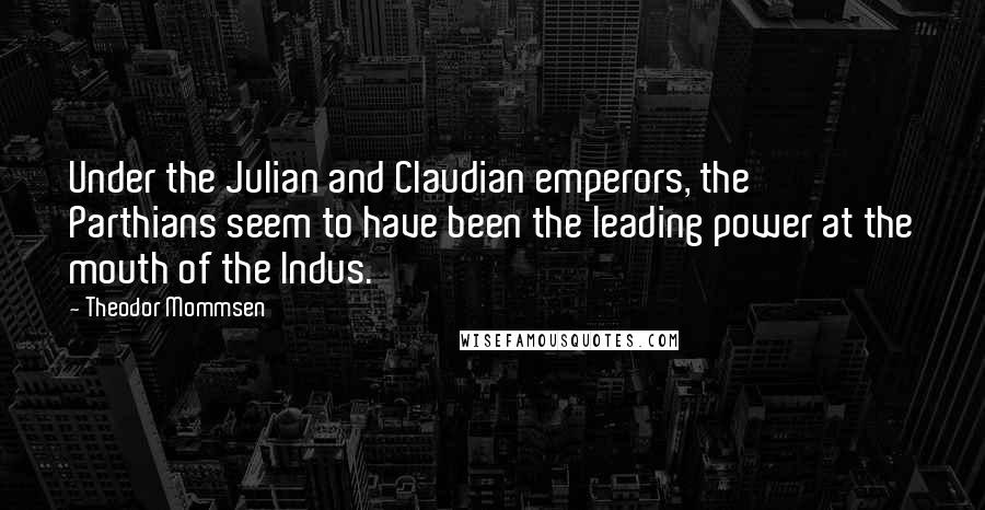 Theodor Mommsen Quotes: Under the Julian and Claudian emperors, the Parthians seem to have been the leading power at the mouth of the Indus.