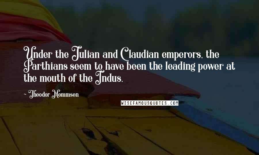 Theodor Mommsen Quotes: Under the Julian and Claudian emperors, the Parthians seem to have been the leading power at the mouth of the Indus.