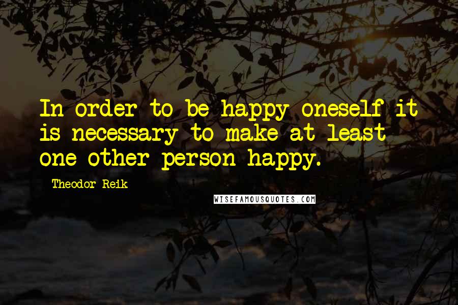 Theodor Reik Quotes: In order to be happy oneself it is necessary to make at least one other person happy.