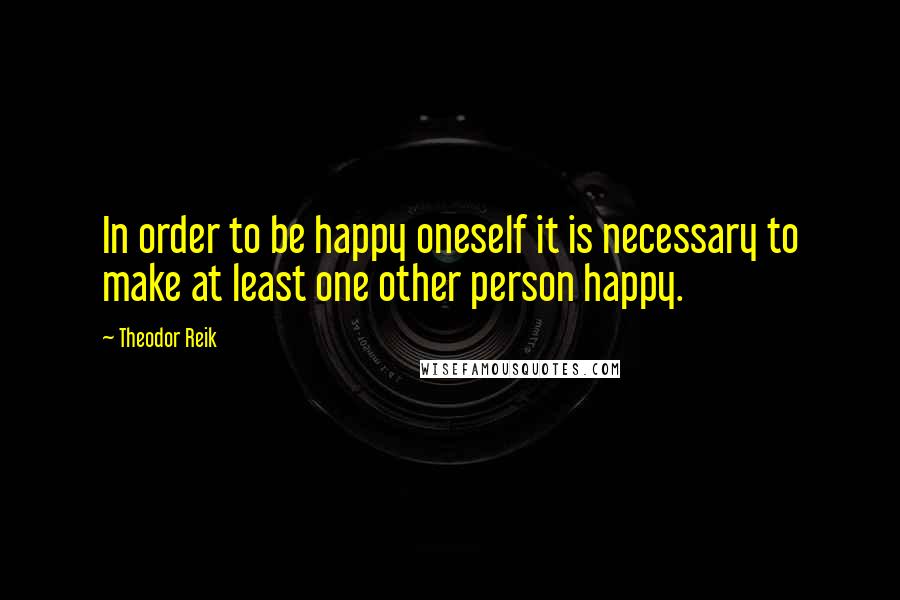 Theodor Reik Quotes: In order to be happy oneself it is necessary to make at least one other person happy.